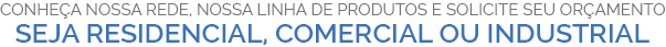 CONHEÇA NOSSA REDE, NOSSA LINHA DE PRODUTOS E SOLICITE SEU ORÇAMENTO SEJA RESIDENCIAL, COMERCIAL OU INDUSTRIAL